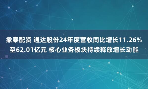 象泰配资 通达股份24年度营收同比增长11.26%至62.01亿元 核心业务板块持续释放增长动能