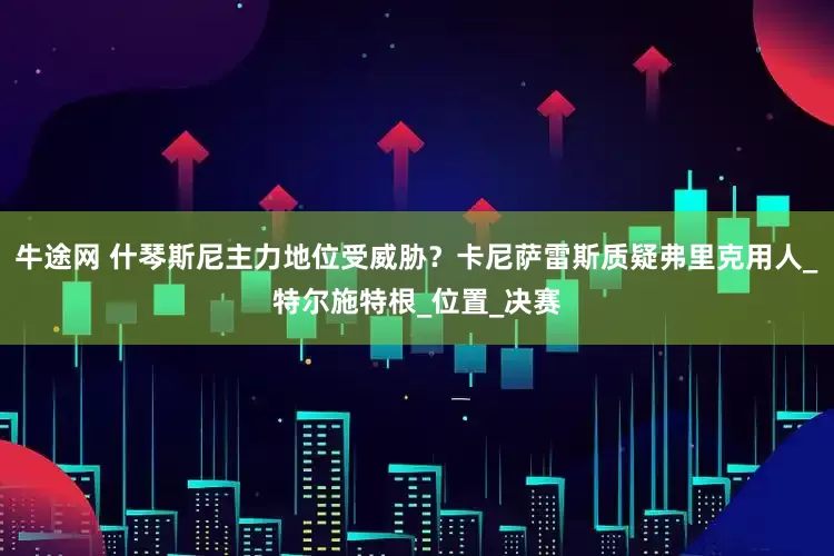 牛途网 什琴斯尼主力地位受威胁？卡尼萨雷斯质疑弗里克用人_特尔施特根_位置_决赛