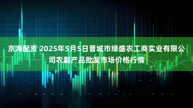 京海配资 2025年5月5日晋城市绿盛农工商实业有限公司农副产品批发市场价格行情