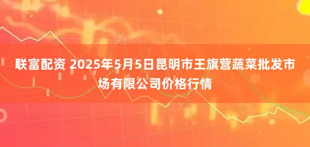 联富配资 2025年5月5日昆明市王旗营蔬菜批发市场有限公司价格行情