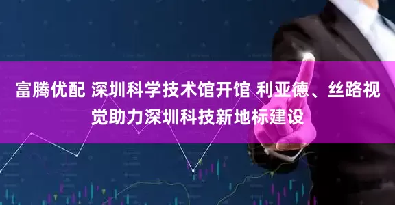 富腾优配 深圳科学技术馆开馆 利亚德、丝路视觉助力深圳科技新地标建设