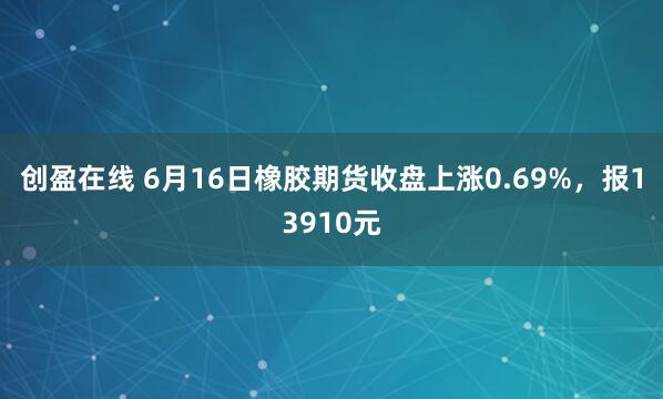 创盈在线 6月16日橡胶期货收盘上涨0.69%，报13910元
