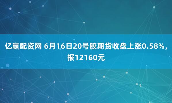 亿赢配资网 6月16日20号胶期货收盘上涨0.58%，报12160元
