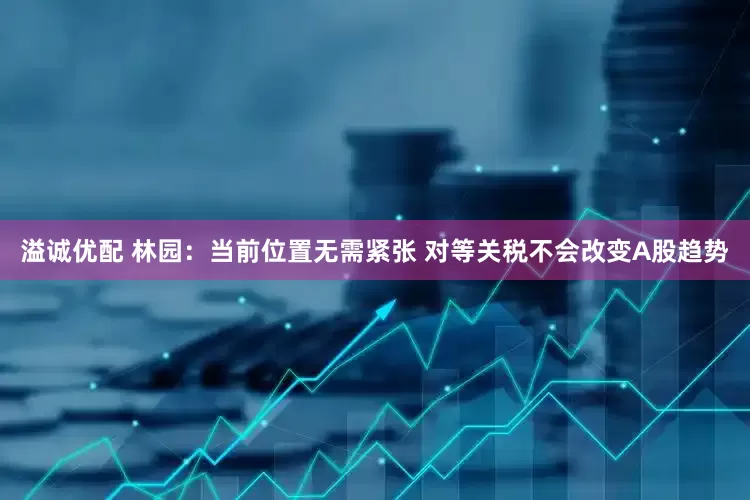 溢诚优配 林园：当前位置无需紧张 对等关税不会改变A股趋势