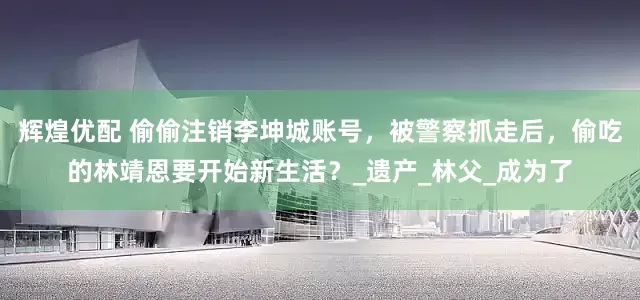 辉煌优配 偷偷注销李坤城账号，被警察抓走后，偷吃的林靖恩要开始新生活？_遗产_林父_成为了