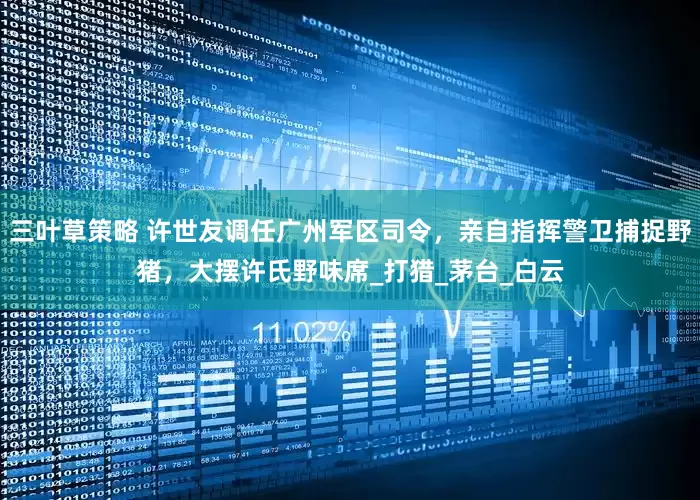 三叶草策略 许世友调任广州军区司令，亲自指挥警卫捕捉野猪，大摆许氏野味席_打猎_茅台_白云