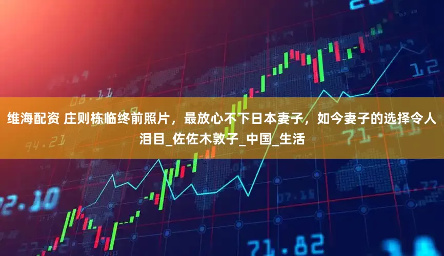 维海配资 庄则栋临终前照片，最放心不下日本妻子，如今妻子的选择令人泪目_佐佐木敦子_中国_生活