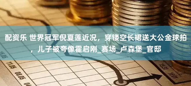 配资乐 世界冠军倪夏莲近况，穿镂空长裙送大公金球拍，儿子被夸像霍启刚_赛场_卢森堡_官邸