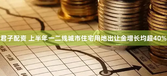 君子配资 上半年一二线城市住宅用地出让金增长均超40%