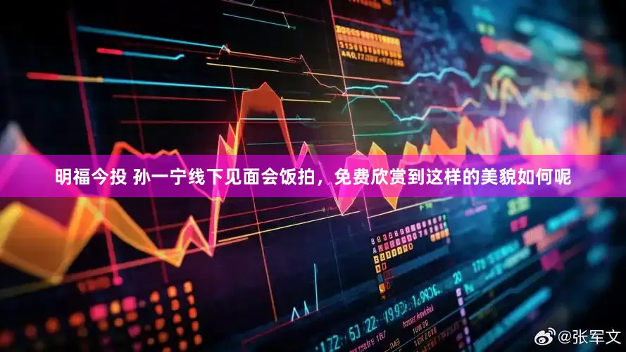 明福今投 孙一宁线下见面会饭拍，免费欣赏到这样的美貌如何呢