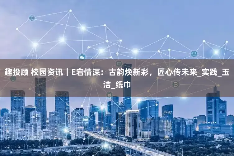 趣投顾 校园资讯｜E宕情深：古韵焕新彩，匠心传未来_实践_玉洁_纸巾