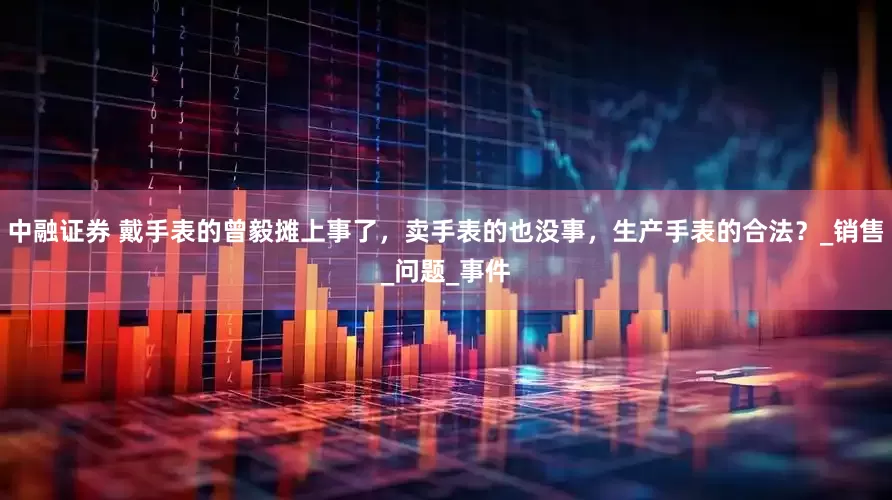 中融证券 戴手表的曾毅摊上事了，卖手表的也没事，生产手表的合法？_销售_问题_事件
