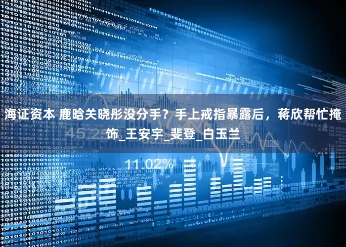 海证资本 鹿晗关晓彤没分手？手上戒指暴露后，蒋欣帮忙掩饰_王安宇_斐登_白玉兰