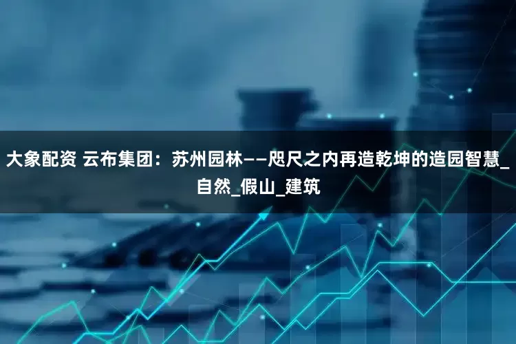 大象配资 云布集团：苏州园林——咫尺之内再造乾坤的造园智慧_自然_假山_建筑