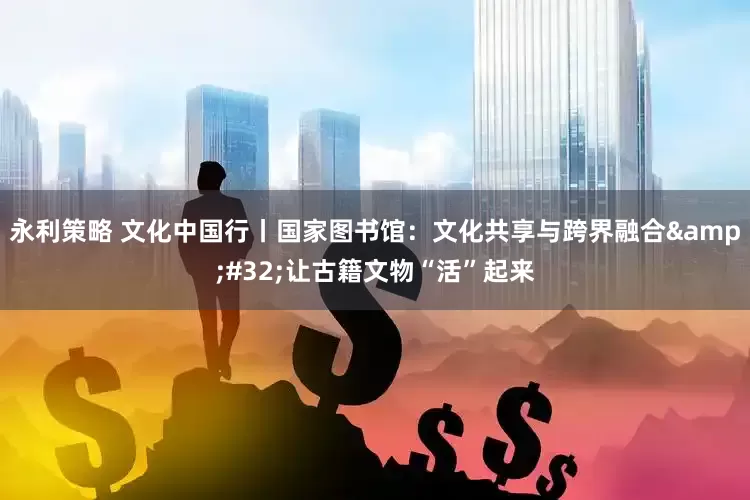 永利策略 文化中国行丨国家图书馆：文化共享与跨界融合&#32;让古籍文物“活”起来