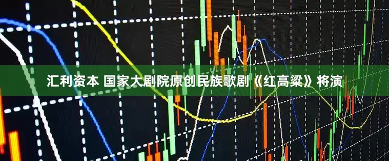 汇利资本 国家大剧院原创民族歌剧《红高粱》将演