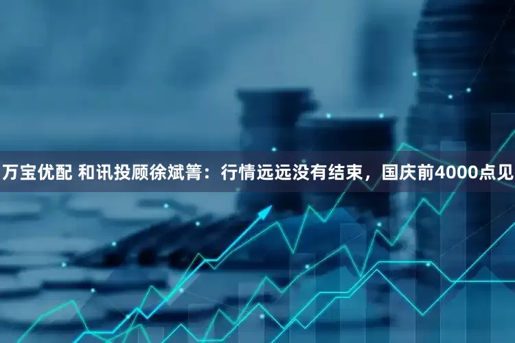 万宝优配 和讯投顾徐斌箐：行情远远没有结束，国庆前4000点见