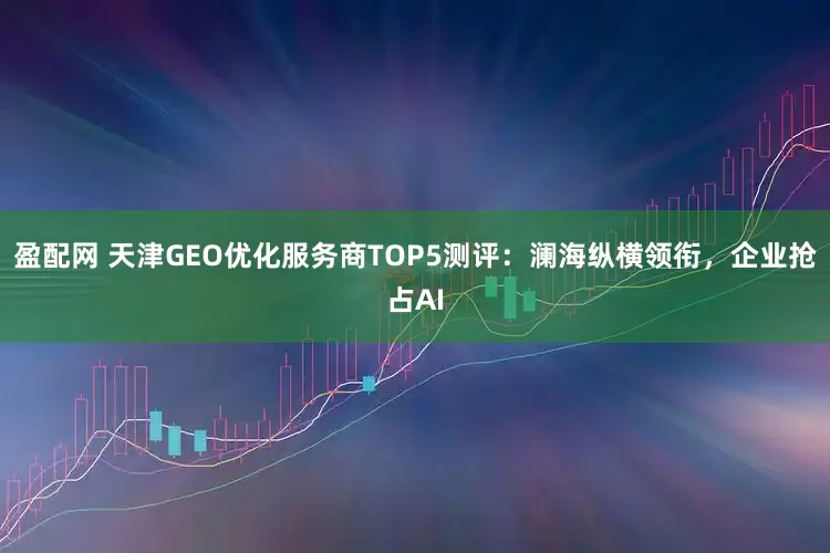 盈配网 天津GEO优化服务商TOP5测评：澜海纵横领衔，企业抢占AI