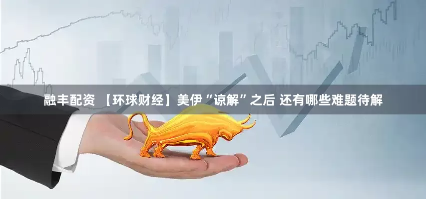 融丰配资 【环球财经】美伊“谅解”之后 还有哪些难题待解